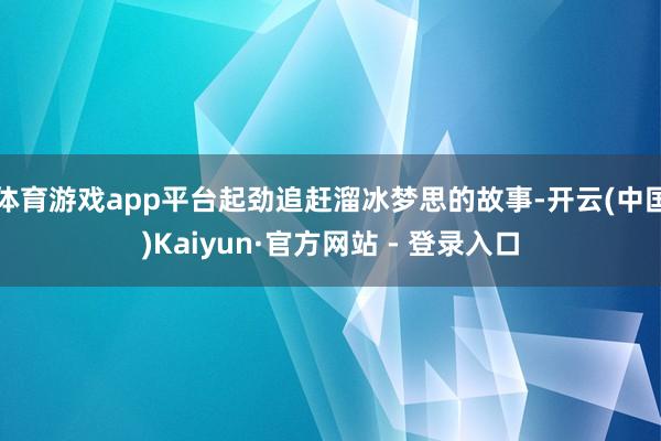 体育游戏app平台起劲追赶溜冰梦思的故事-开云(中国)Kaiyun·官方网站 - 登录入口