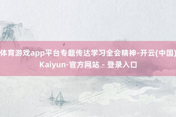 体育游戏app平台专题传达学习全会精神-开云(中国)Kaiyun·官方网站 - 登录入口