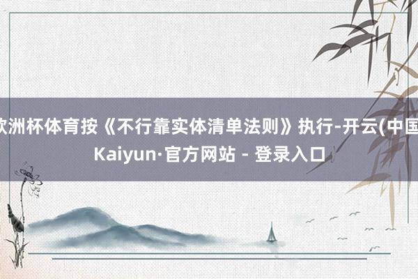 欧洲杯体育按《不行靠实体清单法则》执行-开云(中国)Kaiyun·官方网站 - 登录入口