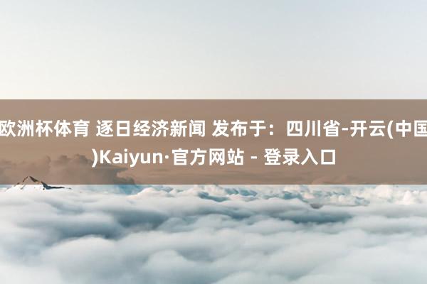 欧洲杯体育 逐日经济新闻 发布于：四川省-开云(中国)Kaiyun·官方网站 - 登录入口
