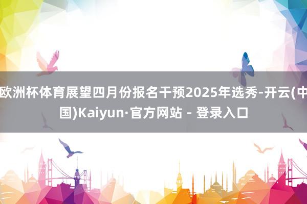 欧洲杯体育展望四月份报名干预2025年选秀-开云(中国)Kaiyun·官方网站 - 登录入口