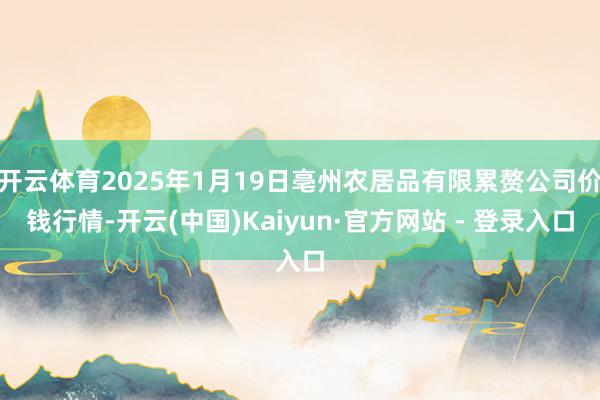 开云体育2025年1月19日亳州农居品有限累赘公司价钱行情-开云(中国)Kaiyun·官方网站 - 登录入口