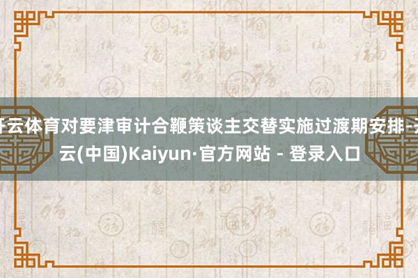 开云体育对要津审计合鞭策谈主交替实施过渡期安排-开云(中国)Kaiyun·官方网站 - 登录入口