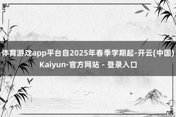 体育游戏app平台自2025年春季学期起-开云(中国)Kaiyun·官方网站 - 登录入口