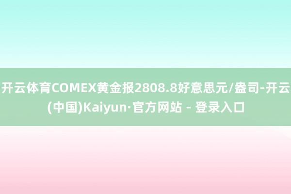 开云体育COMEX黄金报2808.8好意思元/盎司-开云(中国)Kaiyun·官方网站 - 登录入口