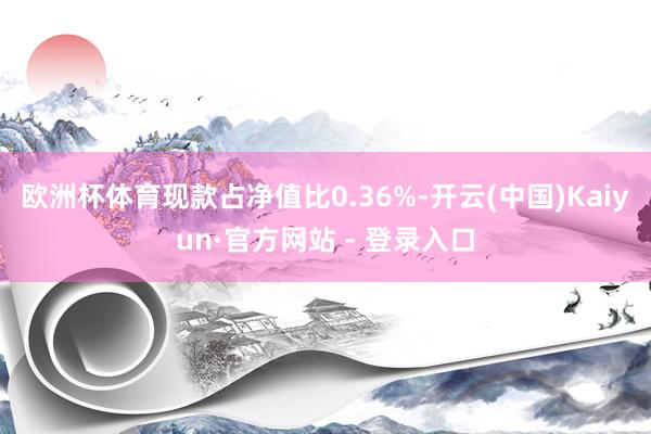 欧洲杯体育现款占净值比0.36%-开云(中国)Kaiyun·官方网站 - 登录入口