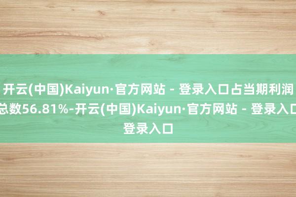 开云(中国)Kaiyun·官方网站 - 登录入口占当期利润总数56.81%-开云(中国)Kaiyun·官方网站 - 登录入口