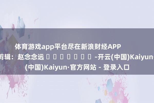 体育游戏app平台尽在新浪财经APP            						株连剪辑：赵念念远 							-开云(中国)Kaiyun·官方网站 - 登录入口
