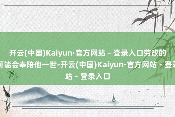 开云(中国)Kaiyun·官方网站 - 登录入口劳改的帽子可能会奉陪他一世-开云(中国)Kaiyun·官方网站 - 登录入口