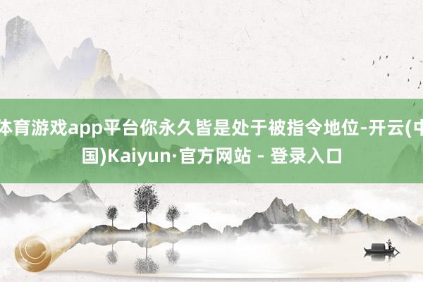 体育游戏app平台你永久皆是处于被指令地位-开云(中国)Kaiyun·官方网站 - 登录入口