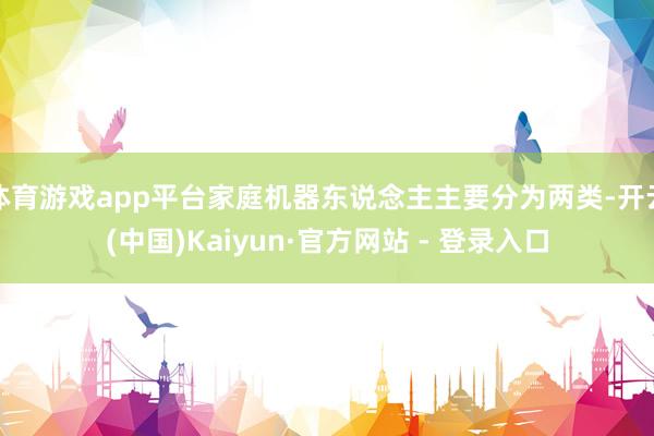 体育游戏app平台家庭机器东说念主主要分为两类-开云(中国)Kaiyun·官方网站 - 登录入口