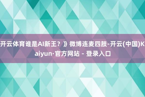 开云体育谁是AI新王？》微博连麦四肢-开云(中国)Kaiyun·官方网站 - 登录入口