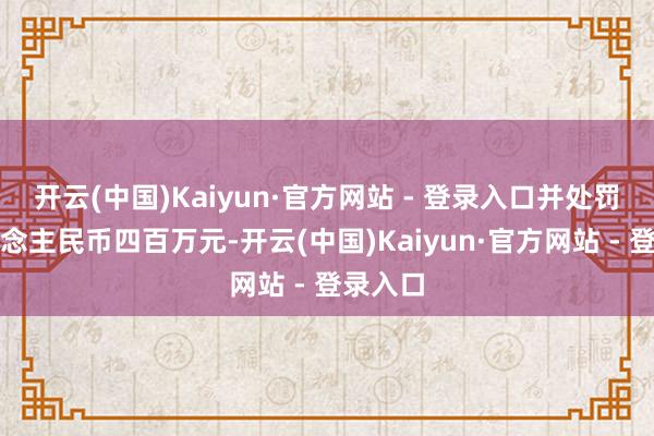 开云(中国)Kaiyun·官方网站 - 登录入口并处罚款东说念主民币四百万元-开云(中国)Kaiyun·官方网站 - 登录入口