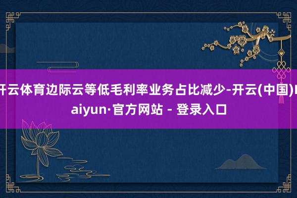 开云体育边际云等低毛利率业务占比减少-开云(中国)Kaiyun·官方网站 - 登录入口