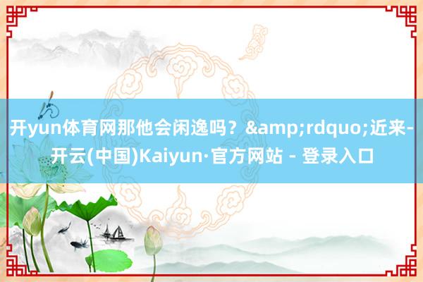 开yun体育网那他会闲逸吗？&rdquo;近来-开云(中国)Kaiyun·官方网站 - 登录入口