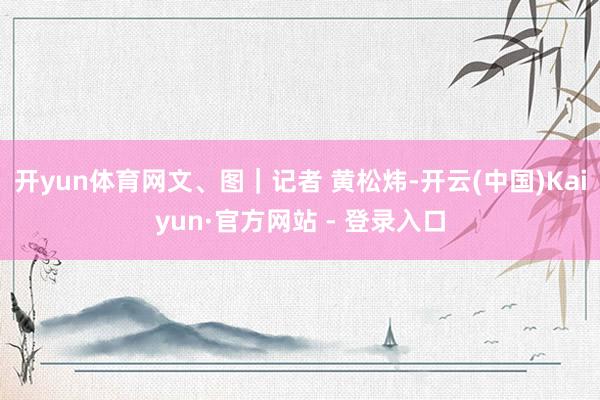 开yun体育网文、图｜记者 黄松炜-开云(中国)Kaiyun·官方网站 - 登录入口