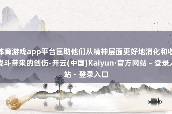 体育游戏app平台匡助他们从精神层面更好地消化和收受战斗带来的创伤-开云(中国)Kaiyun·官方网站 - 登录入口