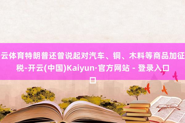 开云体育特朗普还曾说起对汽车、铜、木料等商品加征关税-开云(中国)Kaiyun·官方网站 - 登录入口