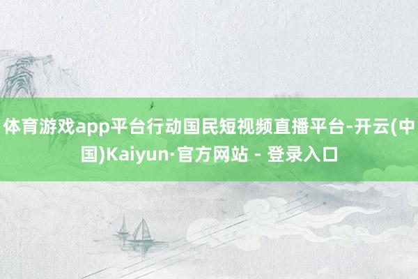体育游戏app平台　　行动国民短视频直播平台-开云(中国)Kaiyun·官方网站 - 登录入口
