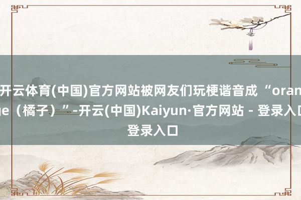 开云体育(中国)官方网站被网友们玩梗谐音成 “orange（橘子）”-开云(中国)Kaiyun·官方网站 - 登录入口