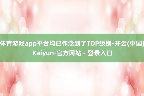体育游戏app平台均已作念到了TOP级别-开云(中国)Kaiyun·官方网站 - 登录入口