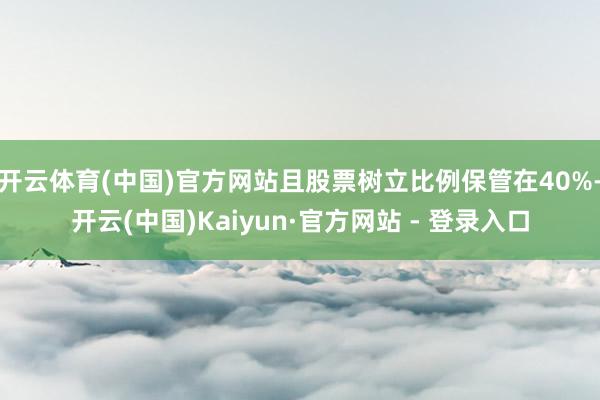 开云体育(中国)官方网站且股票树立比例保管在40%-开云(中国)Kaiyun·官方网站 - 登录入口