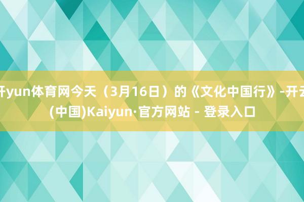 开yun体育网今天（3月16日）的《文化中国行》-开云(中国)Kaiyun·官方网站 - 登录入口