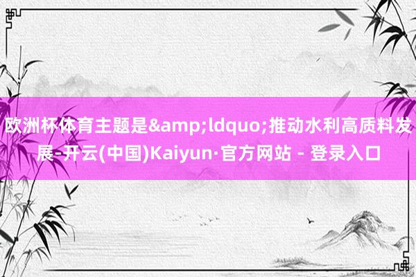 欧洲杯体育主题是&ldquo;推动水利高质料发展-开云(中国)Kaiyun·官方网站 - 登录入口