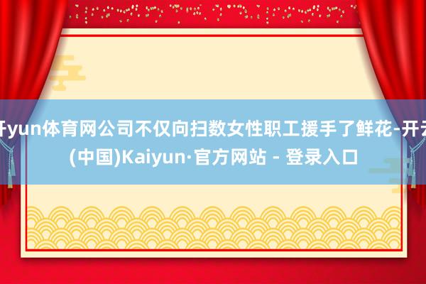 开yun体育网公司不仅向扫数女性职工援手了鲜花-开云(中国)Kaiyun·官方网站 - 登录入口