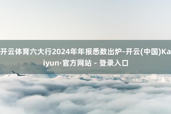 开云体育六大行2024年年报悉数出炉-开云(中国)Kaiyun·官方网站 - 登录入口