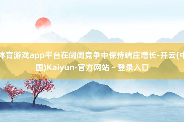 体育游戏app平台在阛阓竞争中保持端庄增长-开云(中国)Kaiyun·官方网站 - 登录入口