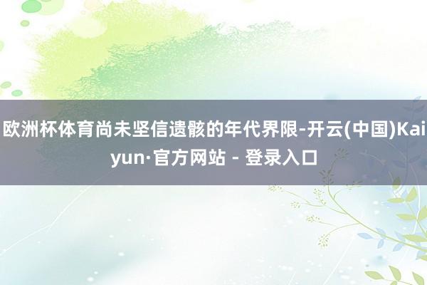 欧洲杯体育尚未坚信遗骸的年代界限-开云(中国)Kaiyun·官方网站 - 登录入口