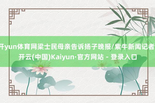 开yun体育网梁士民母亲告诉扬子晚报/紫牛新闻记者-开云(中国)Kaiyun·官方网站 - 登录入口