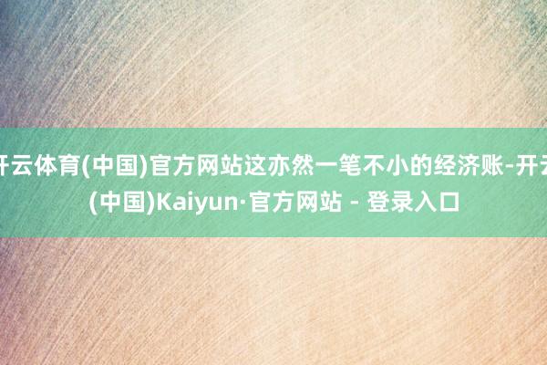 开云体育(中国)官方网站这亦然一笔不小的经济账-开云(中国)Kaiyun·官方网站 - 登录入口