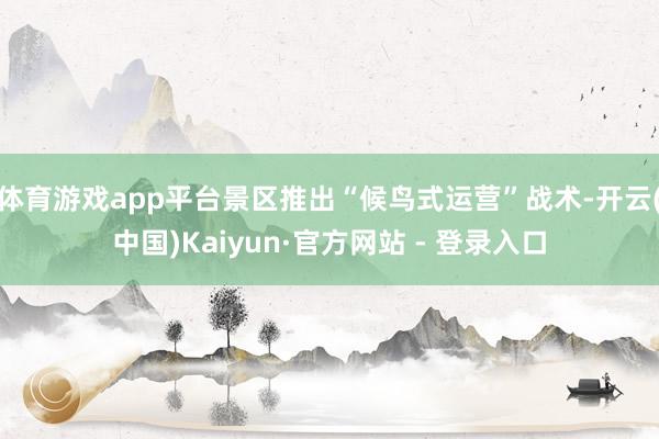 体育游戏app平台景区推出“候鸟式运营”战术-开云(中国)Kaiyun·官方网站 - 登录入口