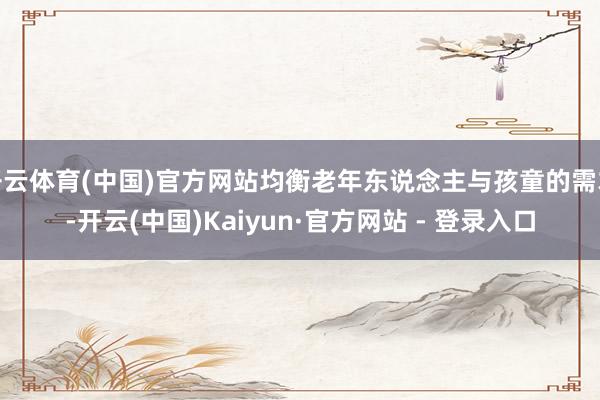 开云体育(中国)官方网站均衡老年东说念主与孩童的需求-开云(中国)Kaiyun·官方网站 - 登录入口