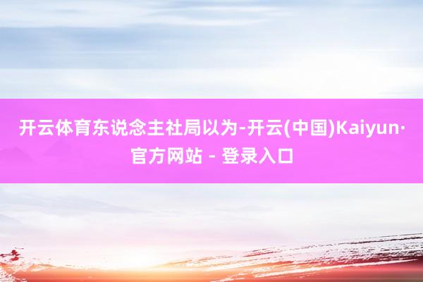开云体育　　东说念主社局以为-开云(中国)Kaiyun·官方网站 - 登录入口
