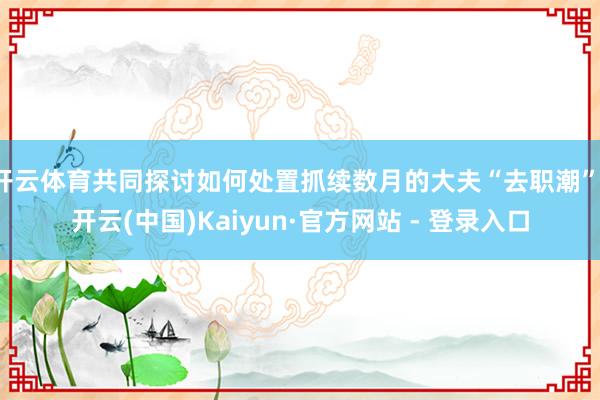 开云体育共同探讨如何处置抓续数月的大夫“去职潮”-开云(中国)Kaiyun·官方网站 - 登录入口