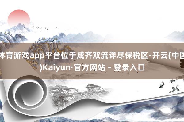 体育游戏app平台位于成齐双流详尽保税区-开云(中国)Kaiyun·官方网站 - 登录入口