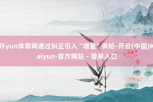 开yun体育网通过纠正引入“增量”供给-开云(中国)Kaiyun·官方网站 - 登录入口