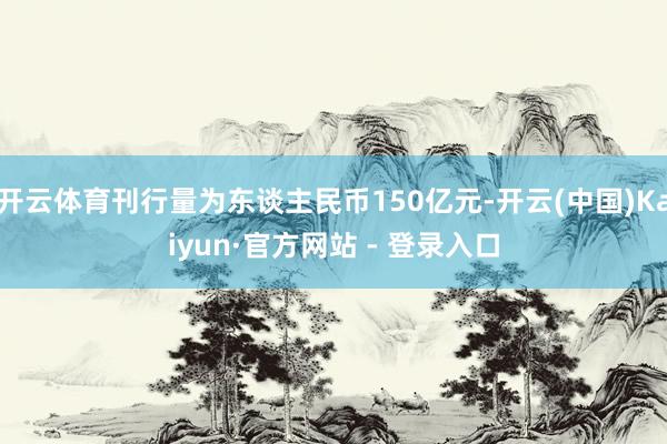 开云体育刊行量为东谈主民币150亿元-开云(中国)Kaiyun·官方网站 - 登录入口