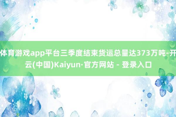 体育游戏app平台三季度结束货运总量达373万吨-开云(中国)Kaiyun·官方网站 - 登录入口