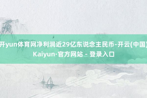 开yun体育网净利润近29亿东说念主民币-开云(中国)Kaiyun·官方网站 - 登录入口