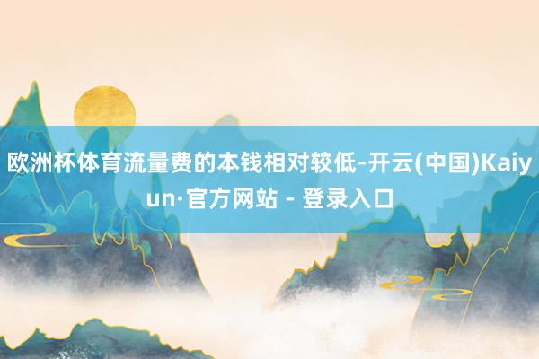 欧洲杯体育流量费的本钱相对较低-开云(中国)Kaiyun·官方网站 - 登录入口