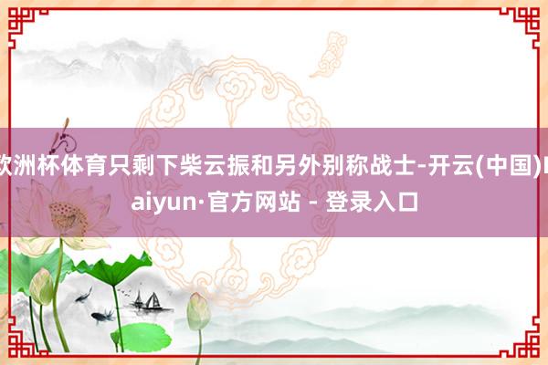 欧洲杯体育只剩下柴云振和另外别称战士-开云(中国)Kaiyun·官方网站 - 登录入口