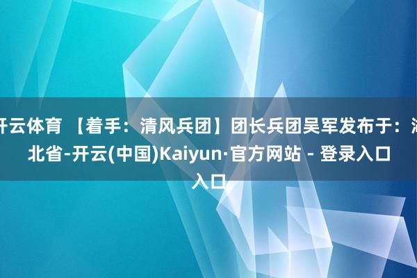 开云体育 【着手：清风兵团】团长兵团吴军发布于：湖北省-开云(中国)Kaiyun·官方网站 - 登录入口
