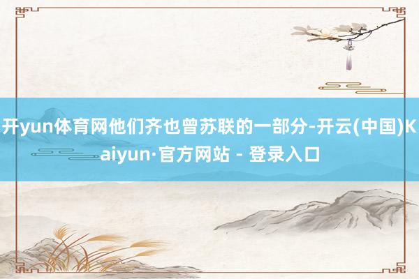 开yun体育网他们齐也曾苏联的一部分-开云(中国)Kaiyun·官方网站 - 登录入口