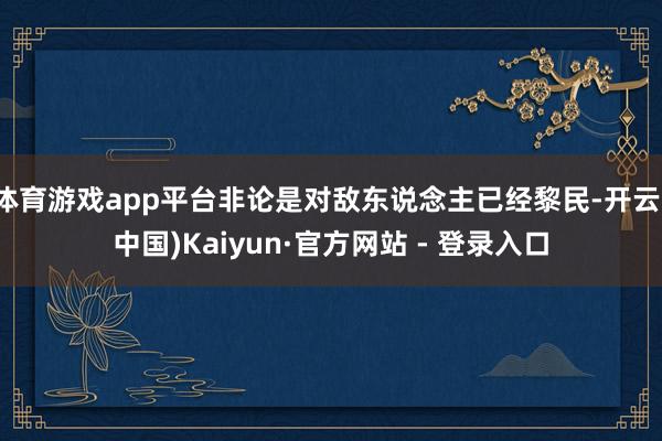 体育游戏app平台非论是对敌东说念主已经黎民-开云(中国)Kaiyun·官方网站 - 登录入口