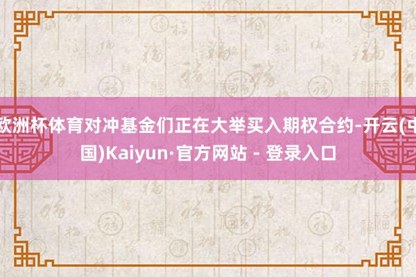欧洲杯体育对冲基金们正在大举买入期权合约-开云(中国)Kaiyun·官方网站 - 登录入口