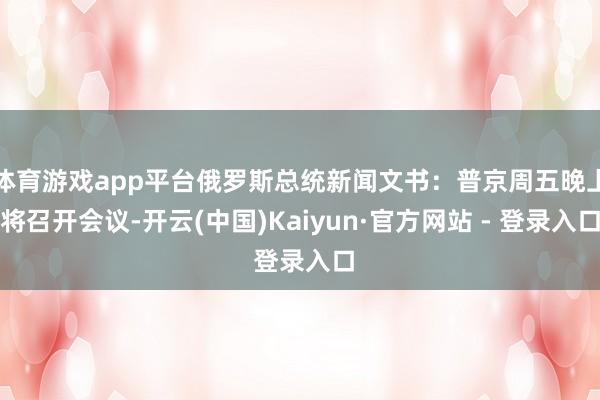 体育游戏app平台俄罗斯总统新闻文书：普京周五晚上将召开会议-开云(中国)Kaiyun·官方网站 - 登录入口